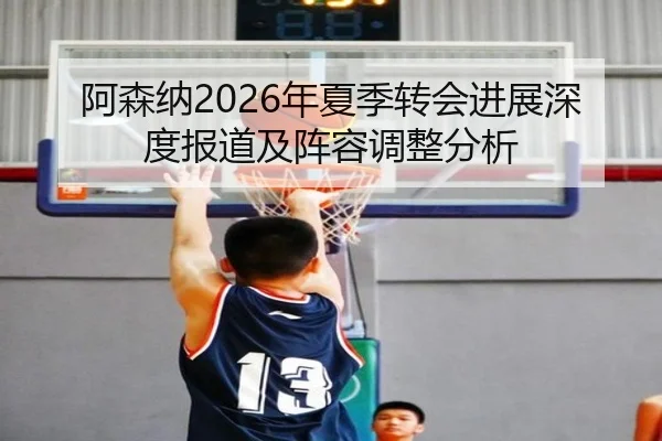 阿森纳2026年夏季转会进展深度报道及阵容调整分析
